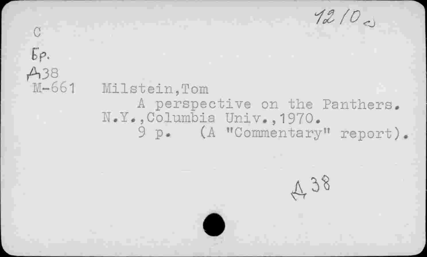 ﻿« fo^
c
Ep.
A38 M-661	Milstein,Tom A perspective on the Panthers. N.Y.,Columbia Univ.,1970. 9 p. (A ’’Commentary” report)
